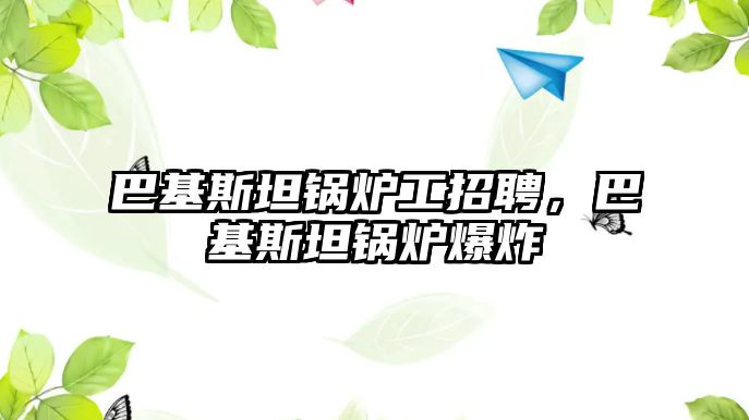 巴基斯坦鍋爐工招聘，巴基斯坦鍋爐爆炸