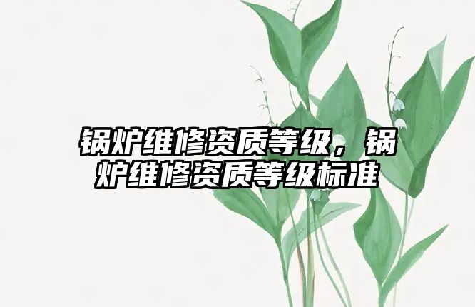 鍋爐維修資質(zhì)等級，鍋爐維修資質(zhì)等級標(biāo)準(zhǔn)