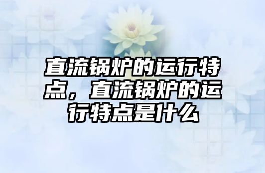 直流鍋爐的運行特點，直流鍋爐的運行特點是什么