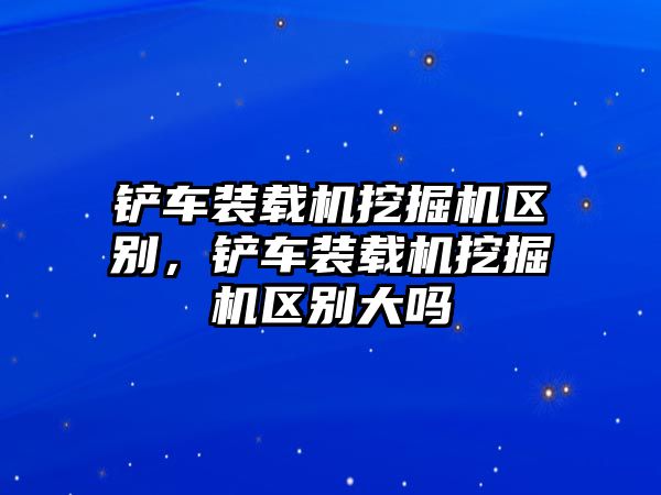 鏟車裝載機(jī)挖掘機(jī)區(qū)別，鏟車裝載機(jī)挖掘機(jī)區(qū)別大嗎