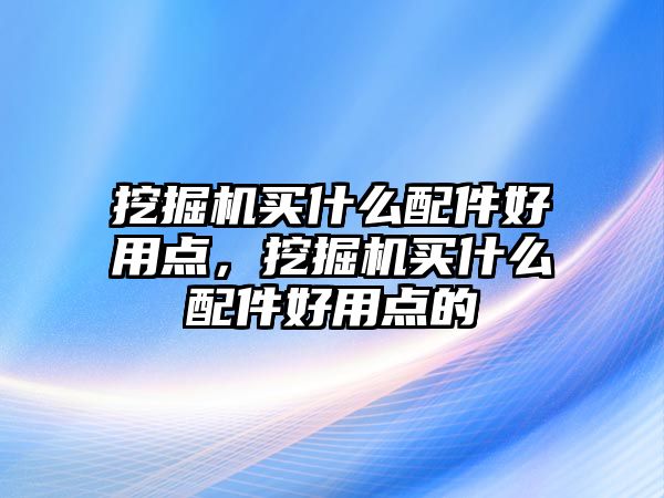 挖掘機買什么配件好用點，挖掘機買什么配件好用點的