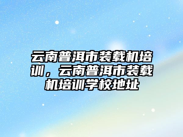 云南普洱市裝載機培訓，云南普洱市裝載機培訓學校地址