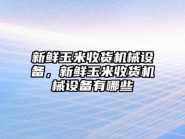 新鮮玉米收貨機械設(shè)備，新鮮玉米收貨機械設(shè)備有哪些