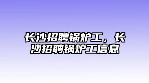 長沙招聘鍋爐工，長沙招聘鍋爐工信息