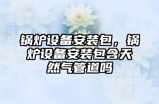 鍋爐設備安裝包，鍋爐設備安裝包含天然氣管道嗎