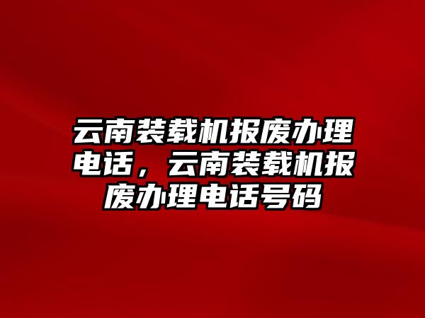 云南裝載機報廢辦理電話，云南裝載機報廢辦理電話號碼