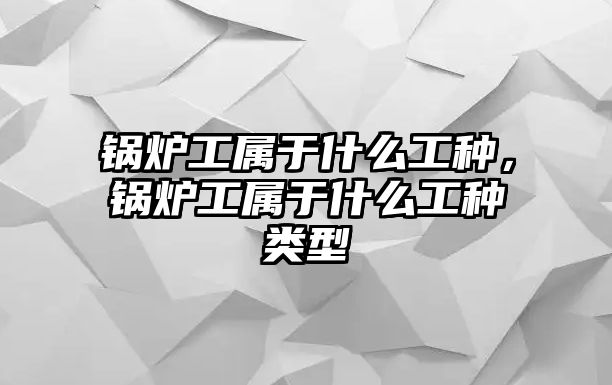 鍋爐工屬于什么工種，鍋爐工屬于什么工種類型