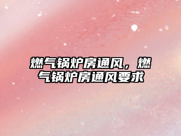 燃?xì)忮仩t房通風(fēng)，燃?xì)忮仩t房通風(fēng)要求