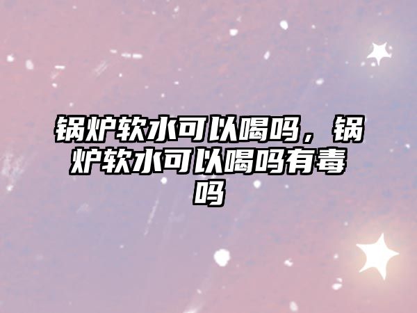 鍋爐軟水可以喝嗎，鍋爐軟水可以喝嗎有毒嗎