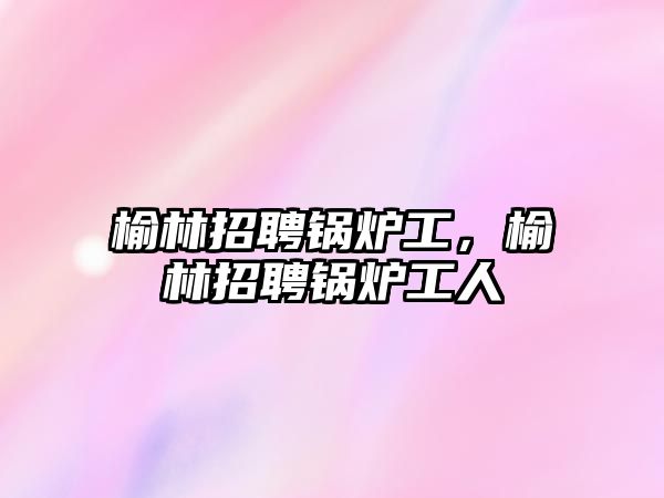 榆林招聘鍋爐工，榆林招聘鍋爐工人