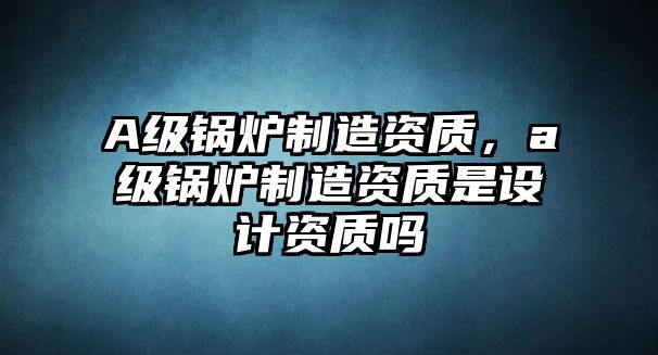 A級(jí)鍋爐制造資質(zhì)，a級(jí)鍋爐制造資質(zhì)是設(shè)計(jì)資質(zhì)嗎