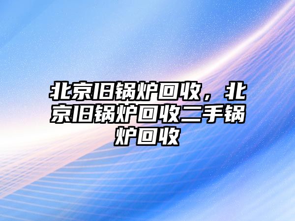 北京舊鍋爐回收，北京舊鍋爐回收二手鍋爐回收