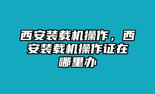 西安裝載機(jī)操作，西安裝載機(jī)操作證在哪里辦