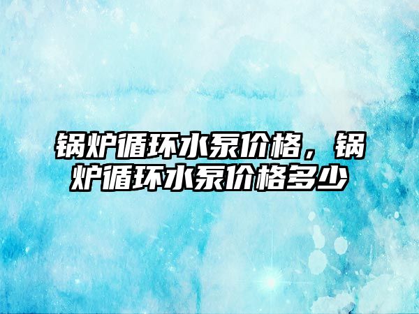 鍋爐循環(huán)水泵價格，鍋爐循環(huán)水泵價格多少