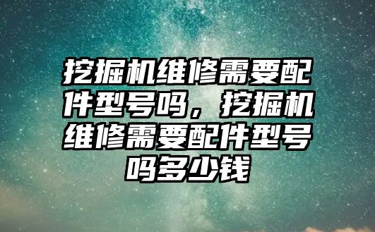 挖掘機(jī)維修需要配件型號(hào)嗎，挖掘機(jī)維修需要配件型號(hào)嗎多少錢