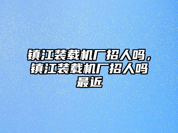 鎮(zhèn)江裝載機(jī)廠招人嗎，鎮(zhèn)江裝載機(jī)廠招人嗎最近