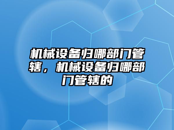 機械設(shè)備歸哪部門管轄，機械設(shè)備歸哪部門管轄的