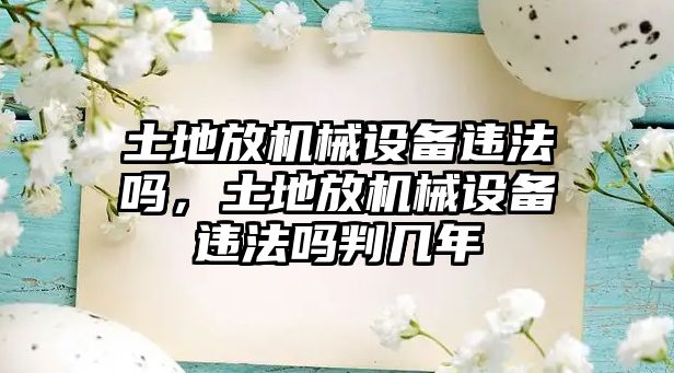 土地放機(jī)械設(shè)備違法嗎，土地放機(jī)械設(shè)備違法嗎判幾年