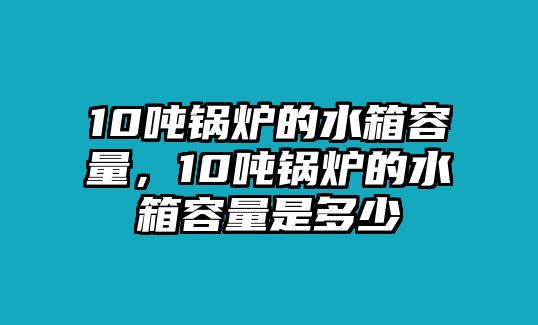 10噸鍋爐的水箱容量，10噸鍋爐的水箱容量是多少