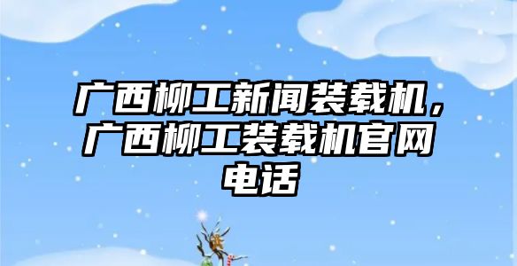 廣西柳工新聞裝載機(jī)，廣西柳工裝載機(jī)官網(wǎng)電話