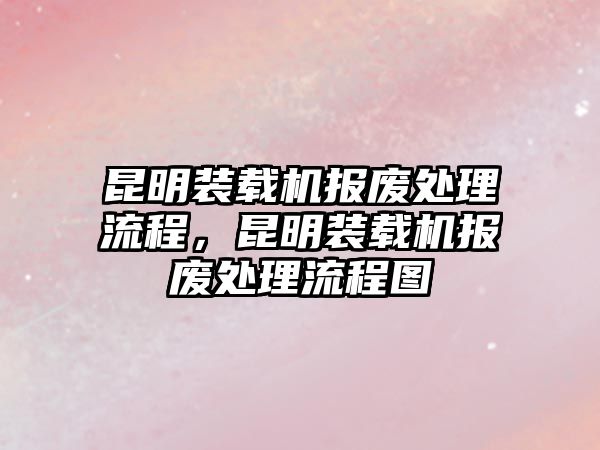 昆明裝載機(jī)報(bào)廢處理流程，昆明裝載機(jī)報(bào)廢處理流程圖