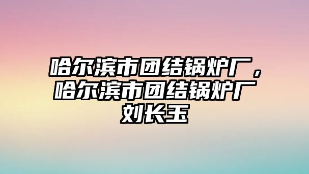 哈爾濱市團(tuán)結(jié)鍋爐廠，哈爾濱市團(tuán)結(jié)鍋爐廠劉長(zhǎng)玉