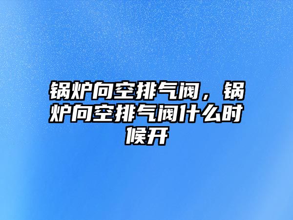 鍋爐向空排氣閥，鍋爐向空排氣閥什么時候開