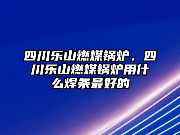 四川樂山燃煤鍋爐，四川樂山燃煤鍋爐用什么焊條最好的