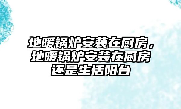 地暖鍋爐安裝在廚房，地暖鍋爐安裝在廚房還是生活陽(yáng)臺(tái)