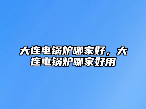 大連電鍋爐哪家好，大連電鍋爐哪家好用