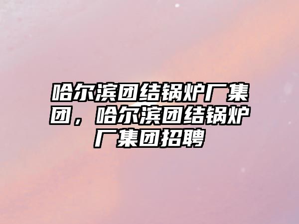 哈爾濱團(tuán)結(jié)鍋爐廠集團(tuán)，哈爾濱團(tuán)結(jié)鍋爐廠集團(tuán)招聘