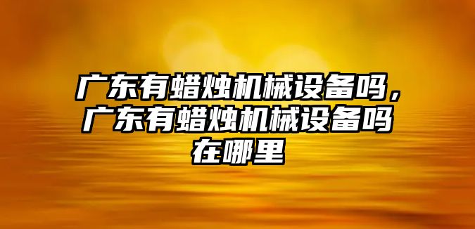 廣東有蠟燭機械設備嗎，廣東有蠟燭機械設備嗎在哪里