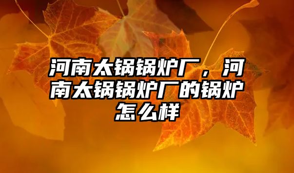 河南太鍋鍋爐廠，河南太鍋鍋爐廠的鍋爐怎么樣