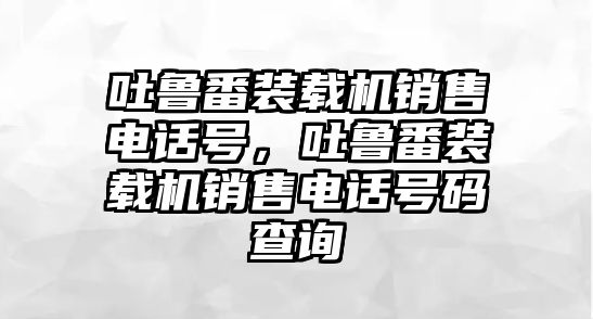 吐魯番裝載機(jī)銷售電話號(hào)，吐魯番裝載機(jī)銷售電話號(hào)碼查詢