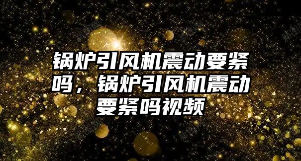 鍋爐引風機震動要緊嗎，鍋爐引風機震動要緊嗎視頻