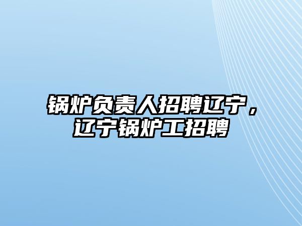 鍋爐負(fù)責(zé)人招聘遼寧，遼寧鍋爐工招聘