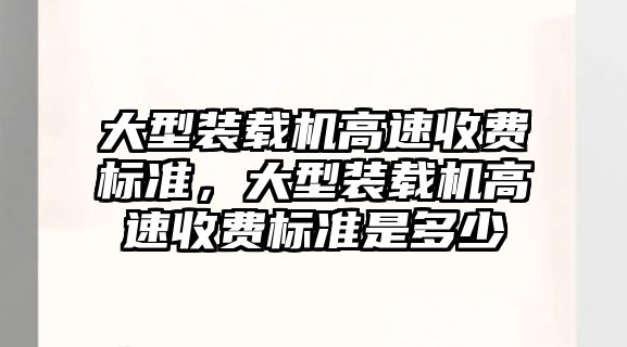 大型裝載機高速收費標準，大型裝載機高速收費標準是多少