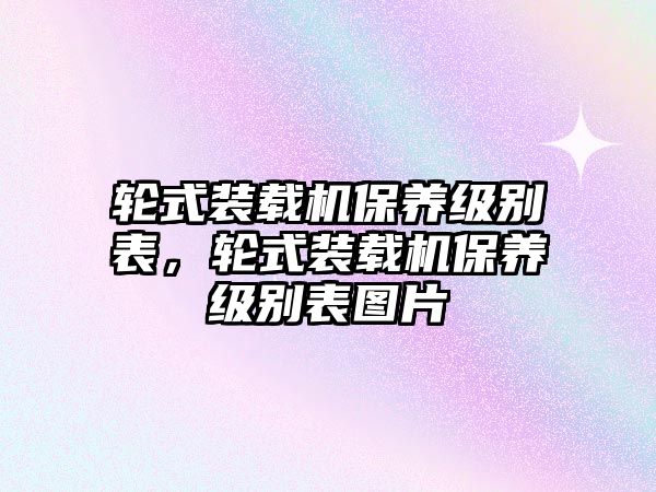 輪式裝載機(jī)保養(yǎng)級(jí)別表，輪式裝載機(jī)保養(yǎng)級(jí)別表圖片