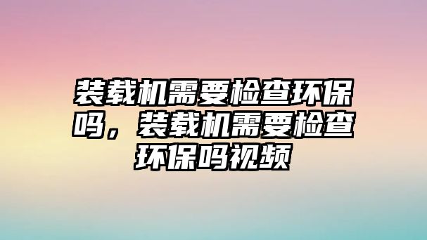 裝載機(jī)需要檢查環(huán)保嗎，裝載機(jī)需要檢查環(huán)保嗎視頻