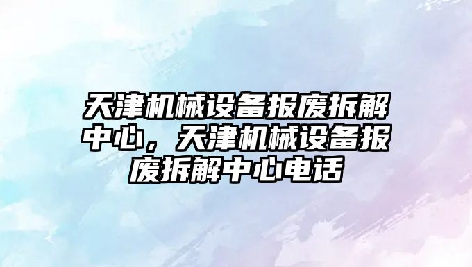 天津機械設備報廢拆解中心，天津機械設備報廢拆解中心電話