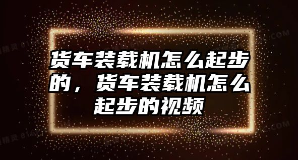 貨車裝載機怎么起步的，貨車裝載機怎么起步的視頻