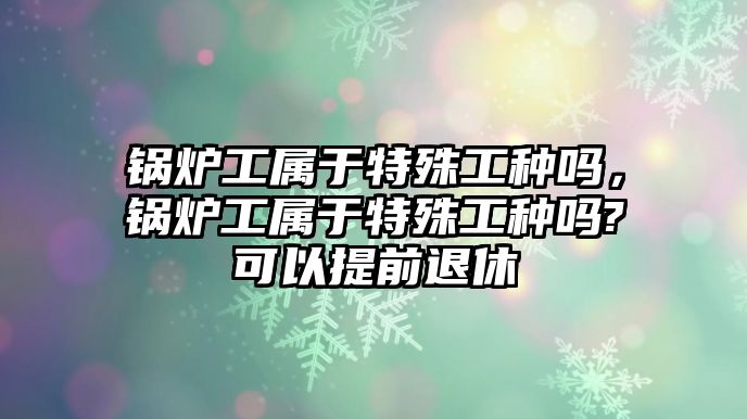 鍋爐工屬于特殊工種嗎，鍋爐工屬于特殊工種嗎?可以提前退休