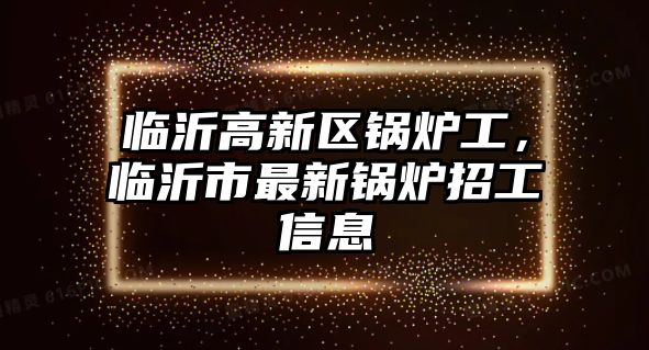 臨沂高新區(qū)鍋爐工，臨沂市最新鍋爐招工信息