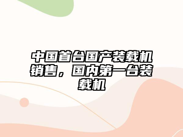 中國首臺(tái)國產(chǎn)裝載機(jī)銷售，國內(nèi)第一臺(tái)裝載機(jī)