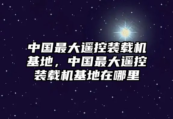 中國最大遙控裝載機基地，中國最大遙控裝載機基地在哪里