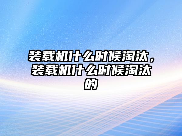 裝載機(jī)什么時(shí)候淘汰，裝載機(jī)什么時(shí)候淘汰的