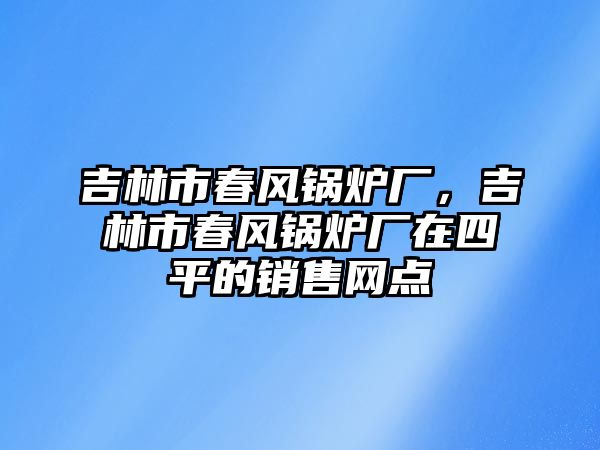 吉林市春風(fēng)鍋爐廠，吉林市春風(fēng)鍋爐廠在四平的銷售網(wǎng)點(diǎn)