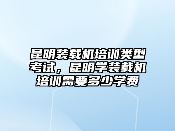 昆明裝載機培訓(xùn)類型考試，昆明學裝載機培訓(xùn)需要多少學費