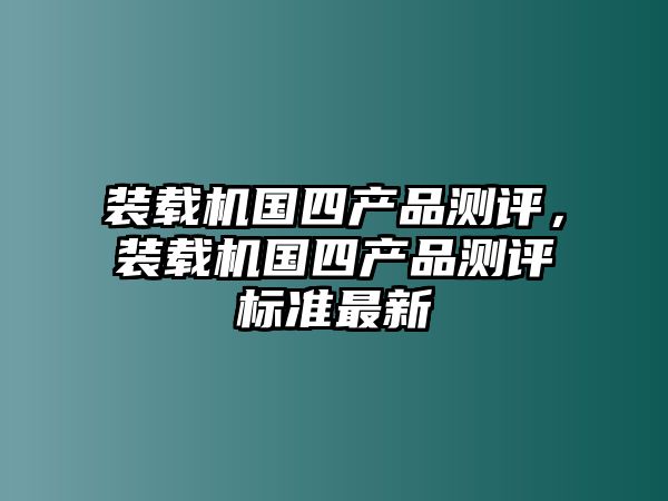 裝載機(jī)國(guó)四產(chǎn)品測(cè)評(píng)，裝載機(jī)國(guó)四產(chǎn)品測(cè)評(píng)標(biāo)準(zhǔn)最新