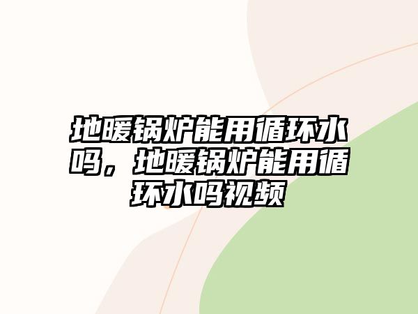 地暖鍋爐能用循環(huán)水嗎，地暖鍋爐能用循環(huán)水嗎視頻